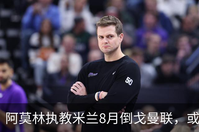 阿莫林执教米兰8月倒戈曼联，或为拉爵省千万！曼联锁定1.3亿收入